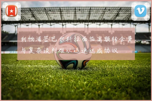 利物浦签巴尔科拉面临高额转会费与复杂谈判难以迅速达成协议